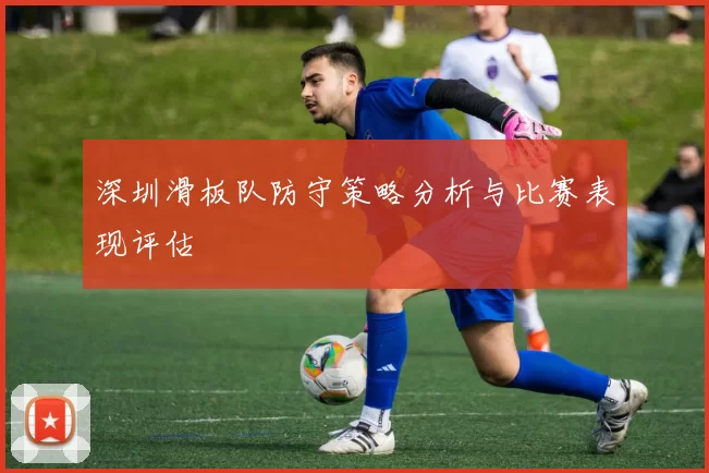 深圳滑板队防守策略分析与比赛表现评估