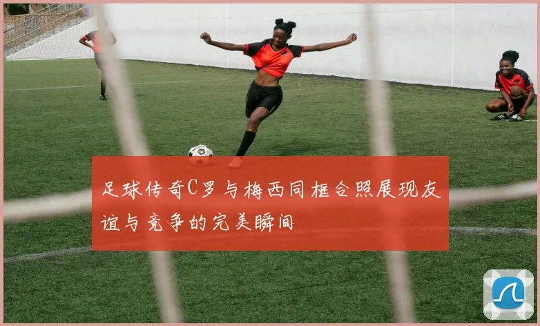 足球传奇C罗与梅西同框合照展现友谊与竞争的完美瞬间