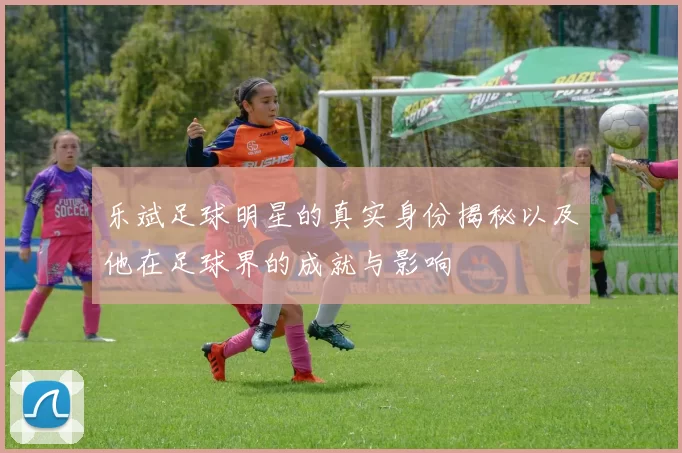 乐斌足球明星的真实身份揭秘以及他在足球界的成就与影响