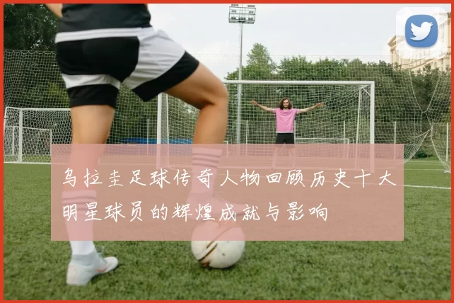 乌拉圭足球传奇人物回顾历史十大明星球员的辉煌成就与影响