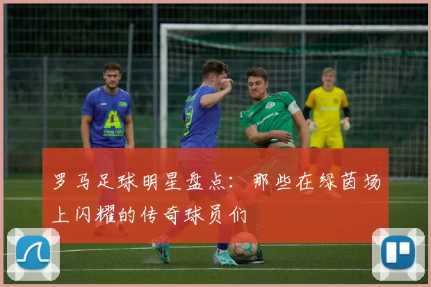 罗马足球明星盘点：那些在绿茵场上闪耀的传奇球员们