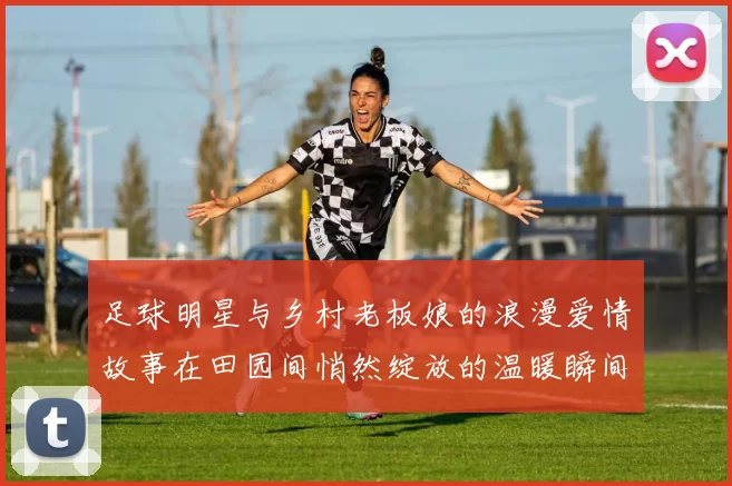 足球明星与乡村老板娘的浪漫爱情故事在田园间悄然绽放的温暖瞬间