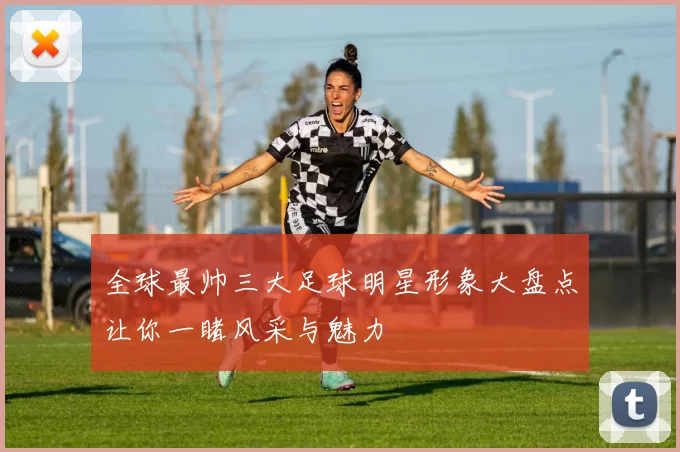 全球最帅三大足球明星形象大盘点让你一睹风采与魅力