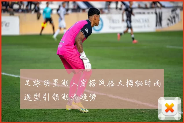 足球明星潮人穿搭风格大揭秘时尚造型引领潮流趋势