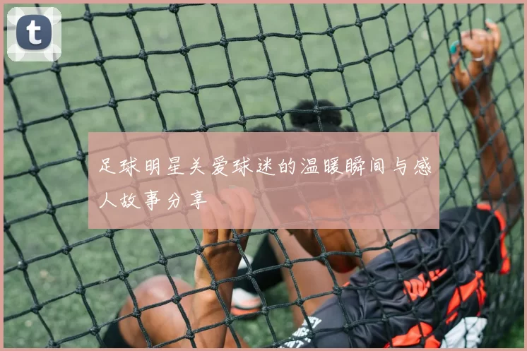 足球明星关爱球迷的温暖瞬间与感人故事分享