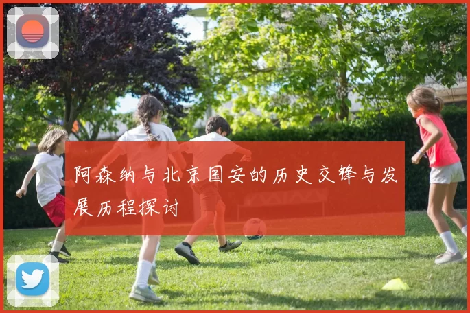 阿森纳与北京国安的历史交锋与发展历程探讨