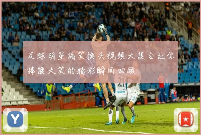 足球明星搞笑换头视频大集合让你捧腹大笑的精彩瞬间回顾