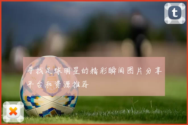 寻找足球明星的精彩瞬间图片分享平台和资源推荐