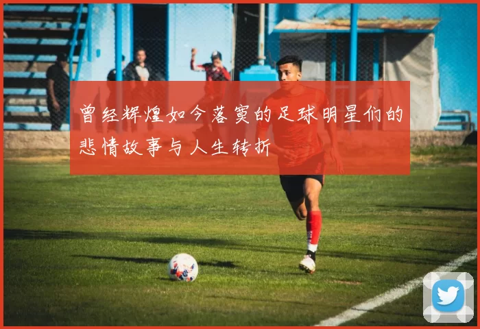 曾经辉煌如今落寞的足球明星们的悲情故事与人生转折