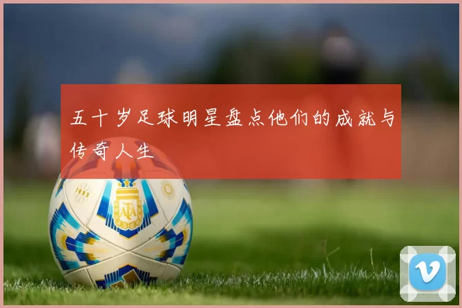 五十岁足球明星盘点他们的成就与传奇人生