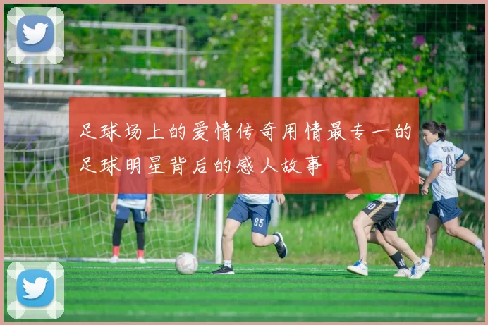 足球场上的爱情传奇用情最专一的足球明星背后的感人故事