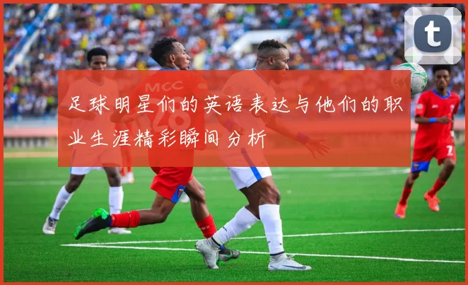 足球明星们的英语表达与他们的职业生涯精彩瞬间分析