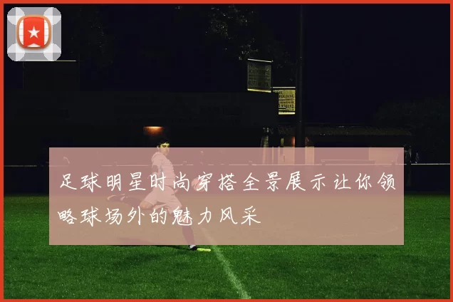 足球明星时尚穿搭全景展示让你领略球场外的魅力风采