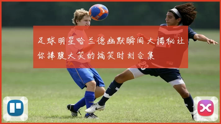 足球明星哈兰德幽默瞬间大揭秘让你捧腹大笑的搞笑时刻合集