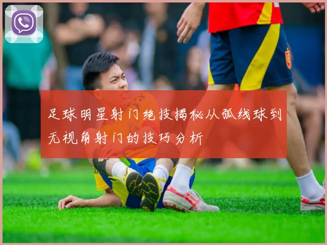 足球明星射门绝技揭秘从弧线球到无视角射门的技巧分析
