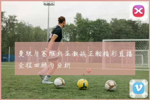 曼联与塞维利亚激战正酣精彩直播全程回顾与分析
