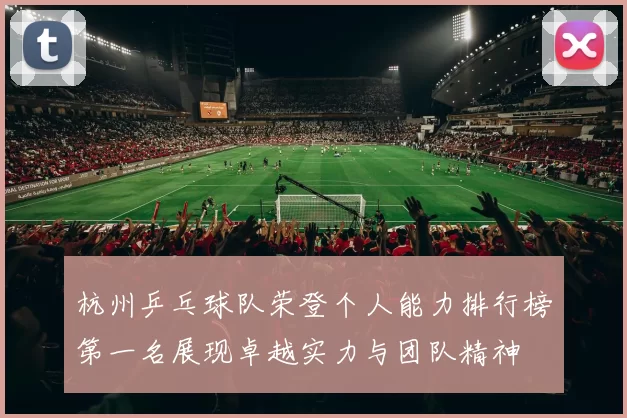 杭州乒乓球队荣登个人能力排行榜第一名展现卓越实力与团队精神