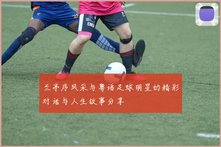 兰亭序风采与粤语足球明星的精彩对话与人生故事分享
