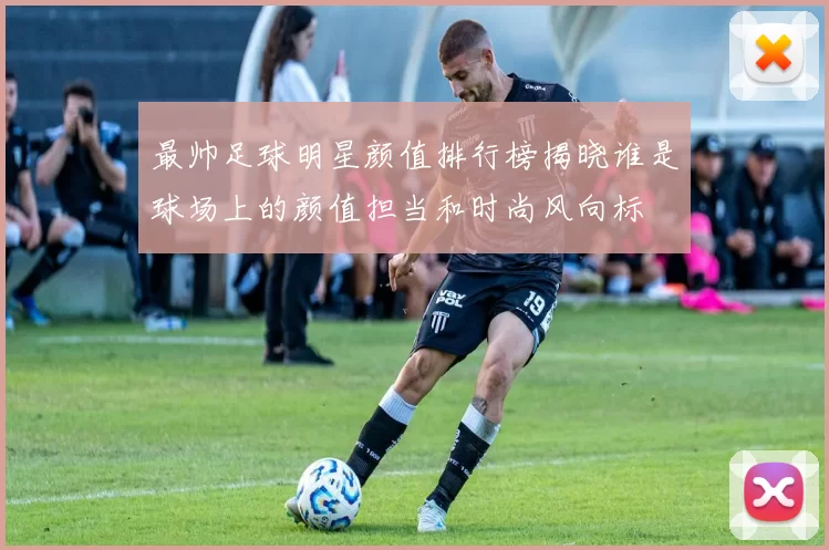 最帅足球明星颜值排行榜揭晓谁是球场上的颜值担当和时尚风向标