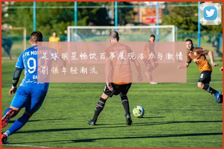 足球明星畅饮百事展现活力与激情引领年轻潮流