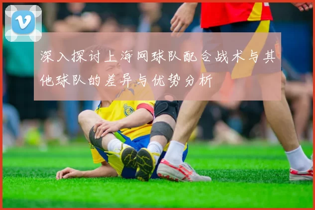 深入探讨上海网球队配合战术与其他球队的差异与优势分析