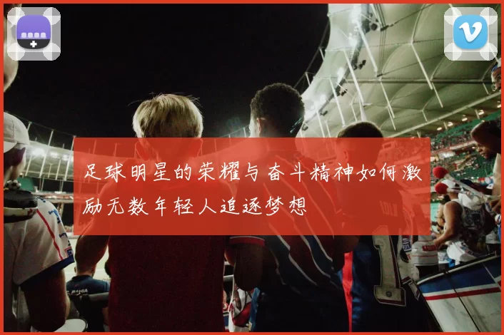 足球明星的荣耀与奋斗精神如何激励无数年轻人追逐梦想