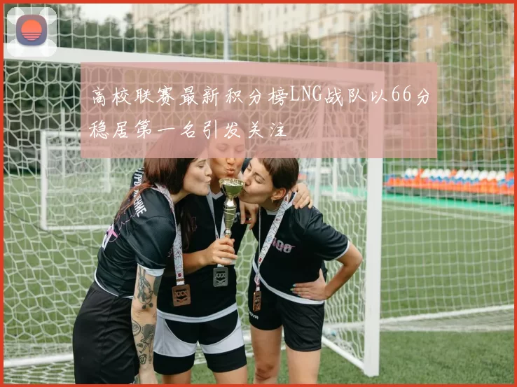 高校联赛最新积分榜LNG战队以66分稳居第一名引发关注