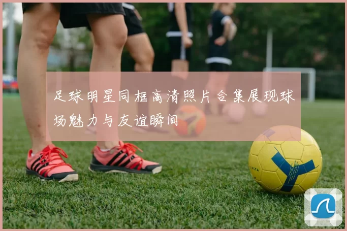 足球明星同框高清照片合集展现球场魅力与友谊瞬间