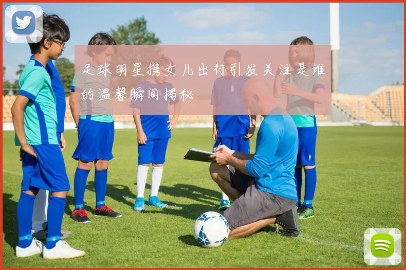 足球明星携女儿出行引发关注是谁的温馨瞬间揭秘