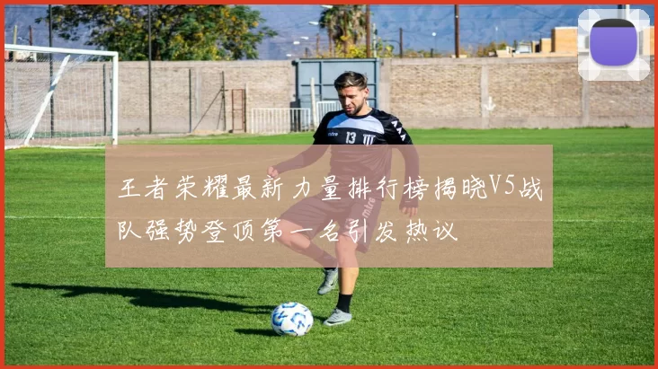 王者荣耀最新力量排行榜揭晓V5战队强势登顶第一名引发热议