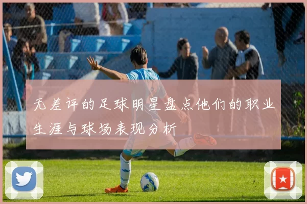 无差评的足球明星盘点他们的职业生涯与球场表现分析
