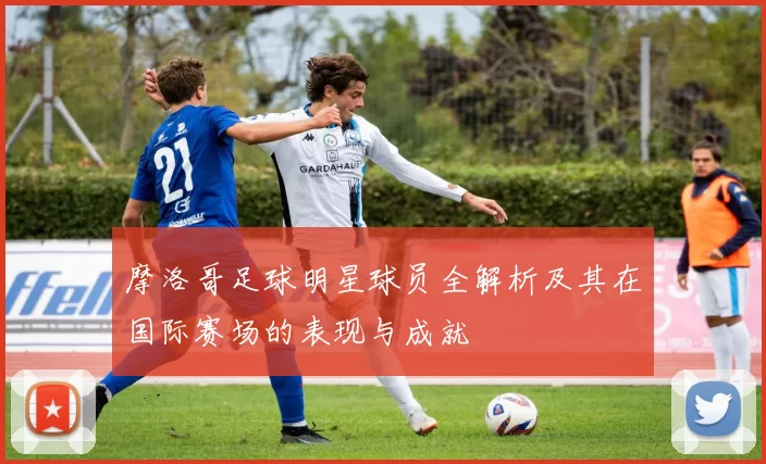 摩洛哥足球明星球员全解析及其在国际赛场的表现与成就