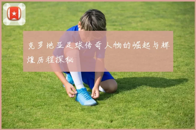 克罗地亚足球传奇人物的崛起与辉煌历程探秘