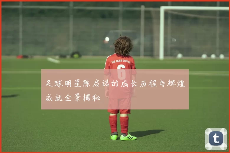足球明星陈启诺的成长历程与辉煌成就全景揭秘