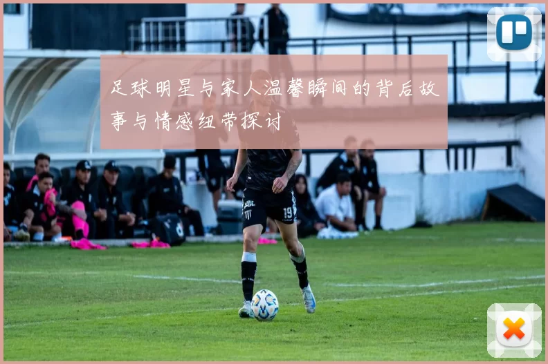 足球明星与家人温馨瞬间的背后故事与情感纽带探讨