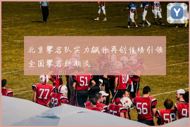 北京攀岩队实力飙升再创佳绩引领全国攀岩新潮流