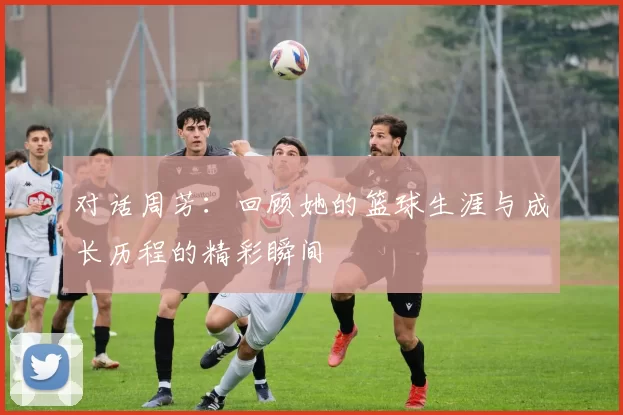 对话周芳：回顾她的篮球生涯与成长历程的精彩瞬间