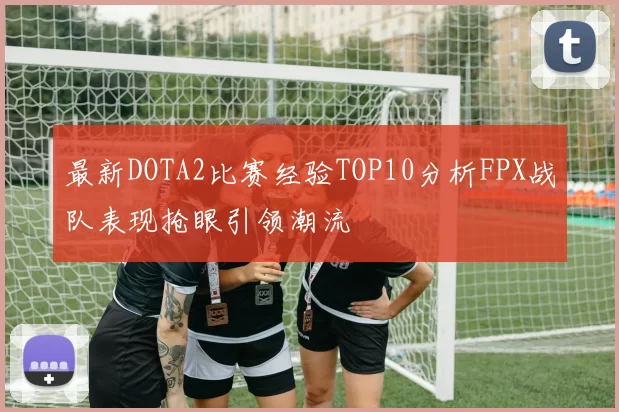 最新DOTA2比赛经验TOP10分析FPX战队表现抢眼引领潮流