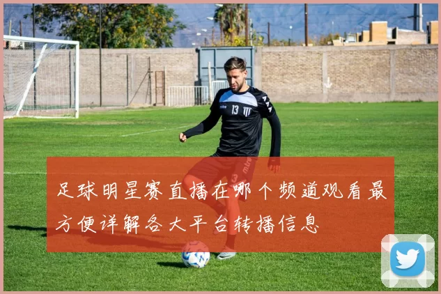 足球明星赛直播在哪个频道观看最方便详解各大平台转播信息