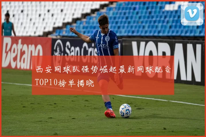 西安网球队强势崛起最新网球配合TOP10榜单揭晓