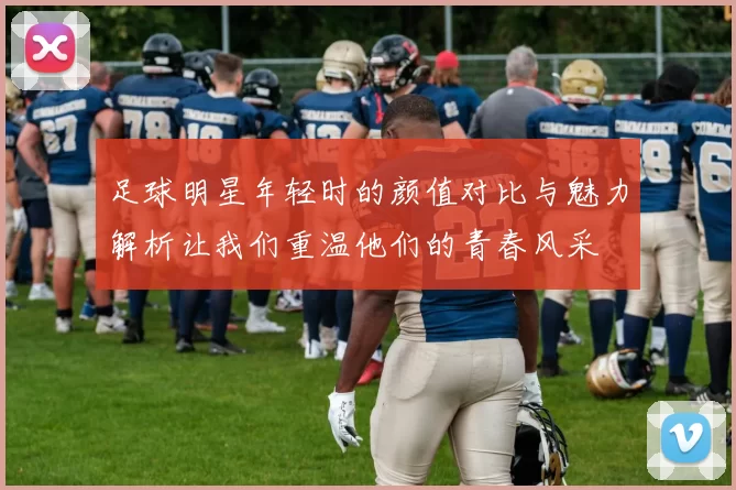足球明星年轻时的颜值对比与魅力解析让我们重温他们的青春风采
