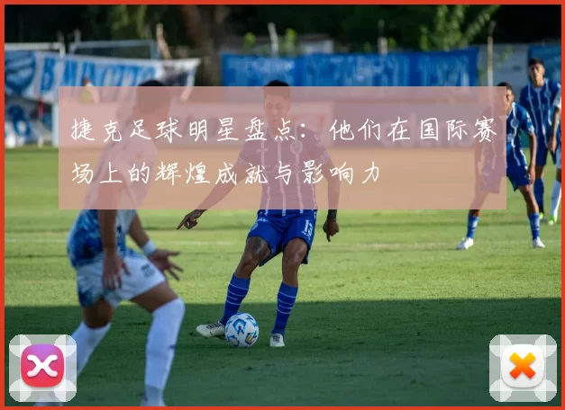 捷克足球明星盘点：他们在国际赛场上的辉煌成就与影响力
