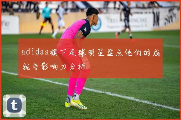 adidas旗下足球明星盘点他们的成就与影响力分析