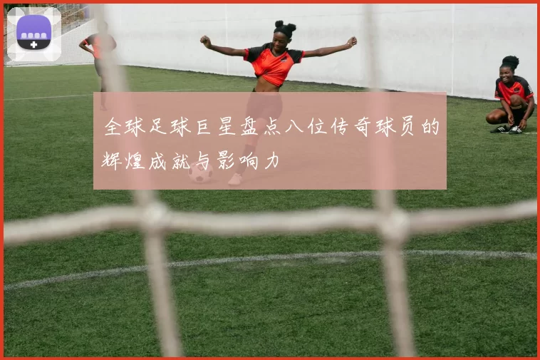 全球足球巨星盘点八位传奇球员的辉煌成就与影响力