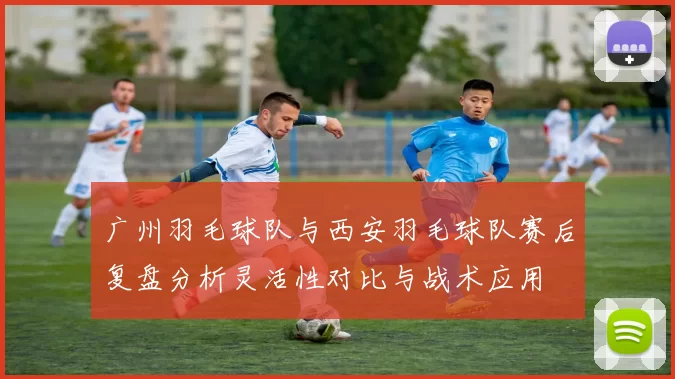 广州羽毛球队与西安羽毛球队赛后复盘分析灵活性对比与战术应用