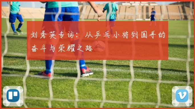 刘秀英专访：从乒乓小将到国手的奋斗与荣耀之路