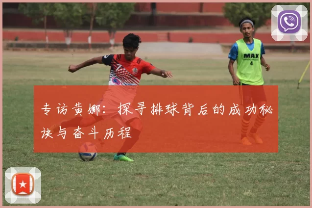 专访黄娜：探寻排球背后的成功秘诀与奋斗历程