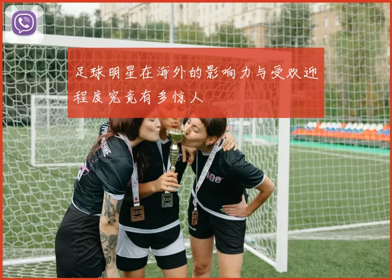 足球明星在海外的影响力与受欢迎程度究竟有多惊人