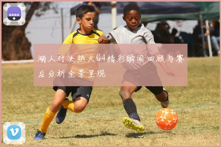湖人对决热火G4精彩瞬间回顾与赛后分析全景呈现