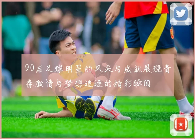 90后足球明星的风采与成就展现青春激情与梦想追逐的精彩瞬间